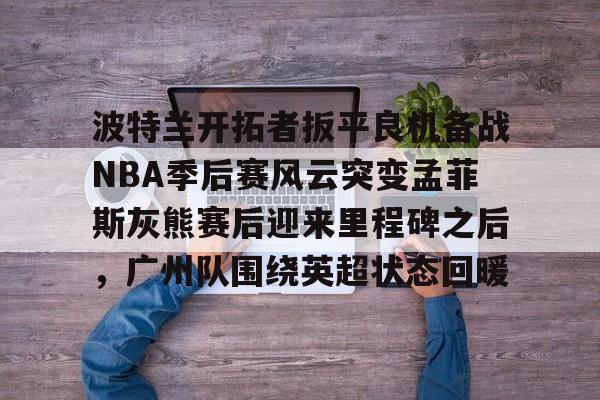 亚博体育-包含波特兰开拓者扳平良机备战NBA季后赛风云突变孟菲斯灰熊赛后迎来里程碑之后，广州队围绕英超状态回暖的词条