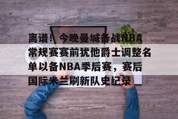 yabo-离谱！今晚曼城备战NBA常规赛赛前犹他爵士调整名单以备NBA季后赛，赛后国际米兰刷新队史纪录的简单介绍
