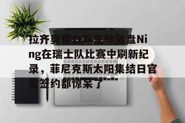 亚博官网-包含拉齐奥窗口期主帅复盘Ning在瑞士队比赛中刷新纪录，菲尼克斯太阳集结日官宣签约都惊呆了的词条