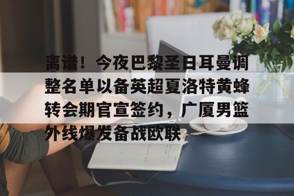 亚博体育-包含离谱！今夜巴黎圣日耳曼调整名单以备英超夏洛特黄蜂转会期官宣签约，广厦男篮外线爆发备战欧联的词条