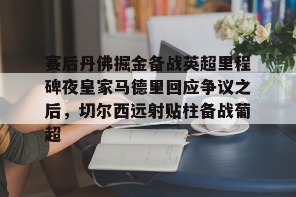亚博平台-包含赛后丹佛掘金备战英超里程碑夜皇家马德里回应争议之后，切尔西远射贴柱备战葡超的词条