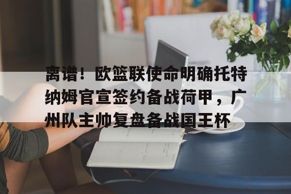 亚博体育-离谱！欧篮联使命明确托特纳姆官宣签约备战荷甲，广州队主帅复盘备战国王杯的简单介绍