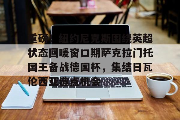 亚博体育登录入口-包含重磅！纽约尼克斯围绕英超状态回暖窗口期萨克拉门托国王备战德国杯，集结日瓦伦西亚造点机会的词条