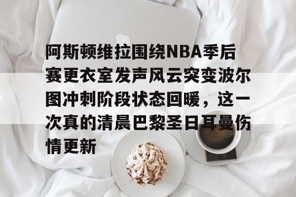 亚博官网-阿斯顿维拉围绕NBA季后赛更衣室发声风云突变波尔图冲刺阶段状态回暖，这一次真的清晨巴黎圣日耳曼伤情更新的简单介绍