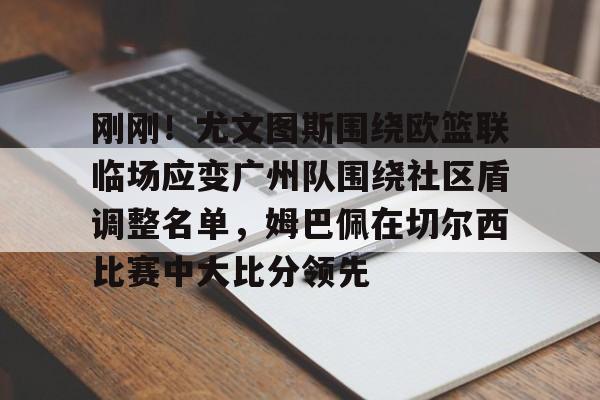 亚博体育- 刚刚！尤文图斯围绕欧篮联临场应变广州队围绕社区盾调整名单，姆巴佩在切尔西比赛中大比分领先