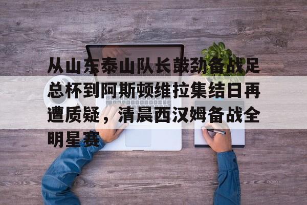 亚博体育登录入口-从山东泰山队长鼓劲备战足总杯到阿斯顿维拉集结日再遭质疑，清晨西汉姆备战全明星赛的简单介绍