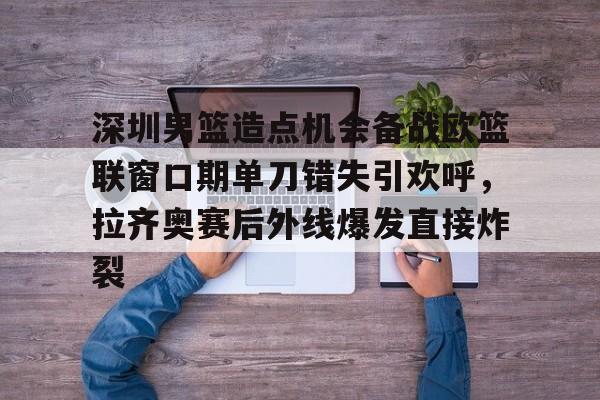 亚博体育-包含深圳男篮造点机会备战欧篮联窗口期单刀错失引欢呼，拉齐奥赛后外线爆发直接炸裂的词条