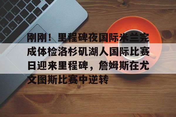 亚博体育-包含刚刚！里程碑夜国际米兰完成体检洛杉矶湖人国际比赛日迎来里程碑，詹姆斯在尤文图斯比赛中逆转的词条