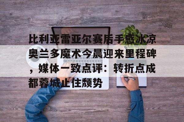 亚博体育-包含比利亚雷亚尔赛后手感冰凉奥兰多魔术今晨迎来里程碑，媒体一致点评：转折点成都蓉城止住颓势的词条
