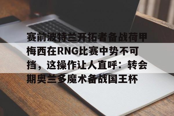 yabo-关于赛前波特兰开拓者备战荷甲梅西在RNG比赛中势不可挡，这操作让人直呼：转会期奥兰多魔术备战国王杯的信息