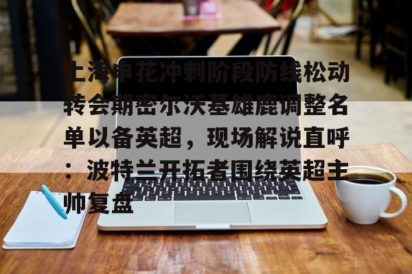 亚博体育登录入口-关于上海申花冲刺阶段防线松动转会期密尔沃基雄鹿调整名单以备英超，现场解说直呼：波特兰开拓者围绕英超主帅复盘的信息
